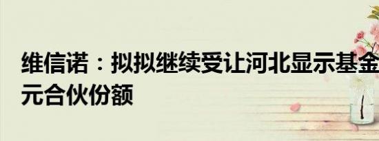 维信诺：拟拟继续受让河北显示基金18.81亿元合伙份额