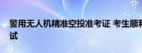 警用无人机精准空投准考证 考生顺利入场考试