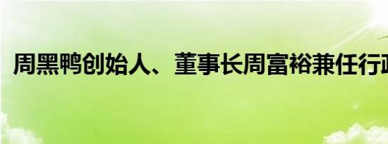 周黑鸭创始人、董事长周富裕兼任行政总裁