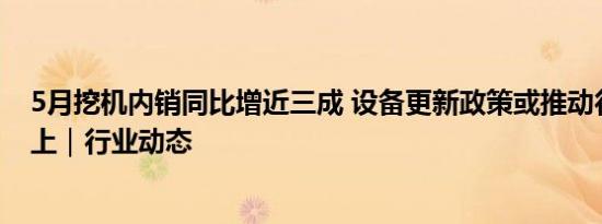 5月挖机内销同比增近三成 设备更新政策或推动行业底部向上｜行业动态