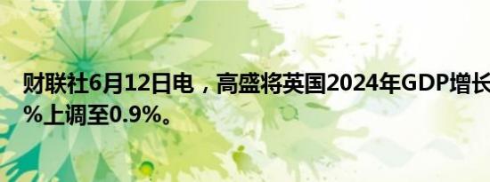 财联社6月12日电，高盛将英国2024年GDP增长预测从0.8%上调至0.9%。