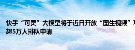 快手“可灵”大模型将于近日开放“图生视频”功能，已有超5万人排队申请