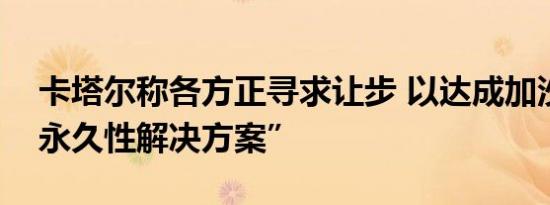 卡塔尔称各方正寻求让步 以达成加沙停火“永久性解决方案”