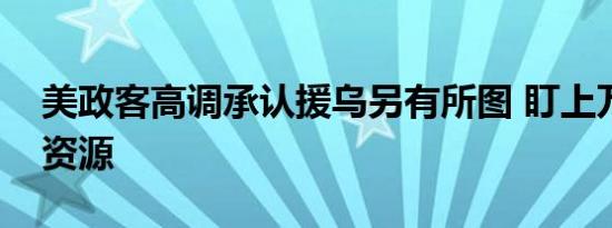 美政客高调承认援乌另有所图 盯上万亿矿产资源