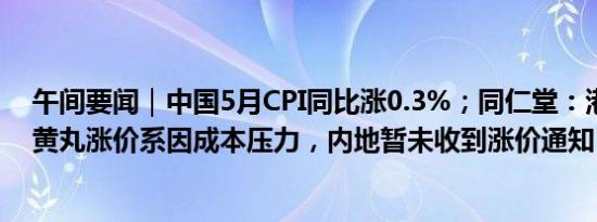 午间要闻｜中国5月CPI同比涨0.3%；同仁堂：港版安宫牛黄丸涨价系因成本压力，内地暂未收到涨价通知