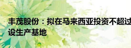 丰茂股份：拟在马来西亚投资不超过1.5亿建设生产基地