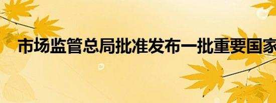 市场监管总局批准发布一批重要国家标准