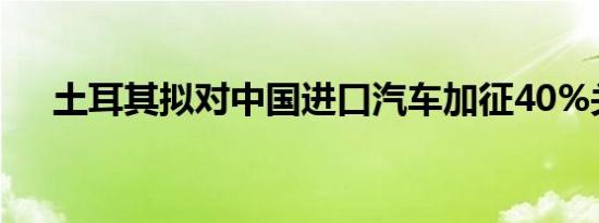 土耳其拟对中国进口汽车加征40%关税