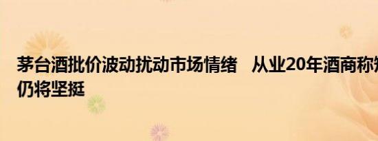 茅台酒批价波动扰动市场情绪   从业20年酒商称短期起伏后仍将坚挺