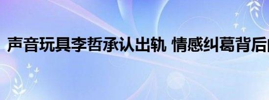 声音玩具李哲承认出轨 情感纠葛背后的真相