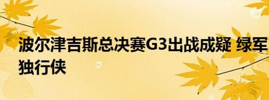 波尔津吉斯总决赛G3出战成疑 绿军2-0领先独行侠