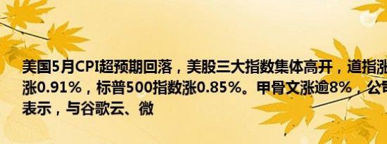 美国5月CPI超预期回落，美股三大指数集体高开，道指涨0.91%，纳指涨0.91%，标普500指数涨0.85%。甲骨文涨逾8%，公司在电话会上表示，与谷歌云、微