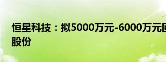 恒星科技：拟5000万元-6000万元回购公司股份