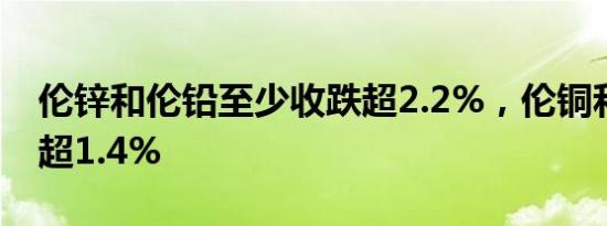 伦锌和伦铅至少收跌超2.2%，伦铜和伦铝跌超1.4%