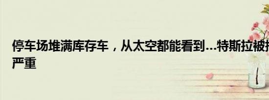 停车场堆满库存车，从太空都能看到…特斯拉被指库存积压严重