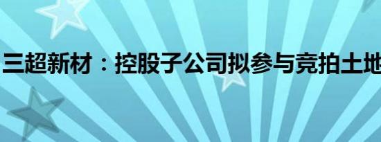 三超新材：控股子公司拟参与竞拍土地使用权