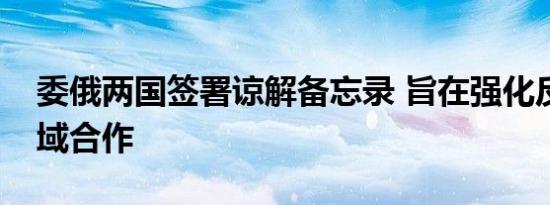 委俄两国签署谅解备忘录 旨在强化反制裁领域合作