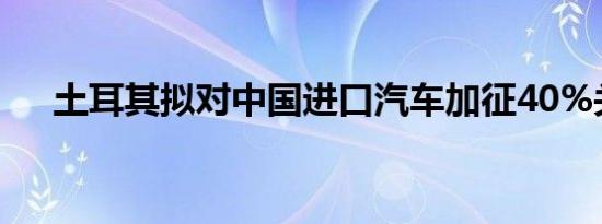 土耳其拟对中国进口汽车加征40%关税