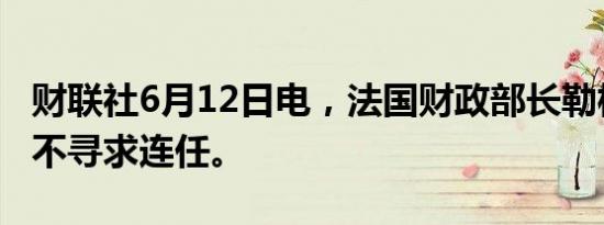 财联社6月12日电，法国财政部长勒梅尔称其不寻求连任。