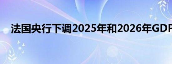 法国央行下调2025年和2026年GDP预期