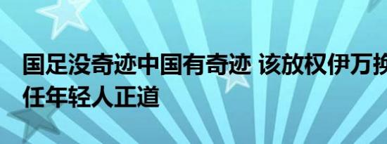 国足没奇迹中国有奇迹 该放权伊万换血了 信任年轻人正道