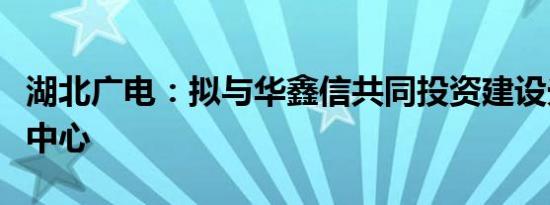 湖北广电：拟与华鑫信共同投资建设光谷智算中心