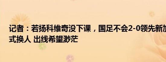 记者：若扬科维奇没下课，国足不会2-0领先新加坡时病态式换人 出线希望渺茫