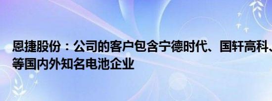 恩捷股份：公司的客户包含宁德时代、国轩高科、亿纬锂能等国内外知名电池企业