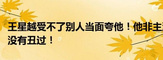 王星越受不了别人当面夸他！他非主流过但是没有丑过！