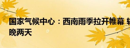 国家气候中心：西南雨季拉开帷幕 较常年偏晚两天