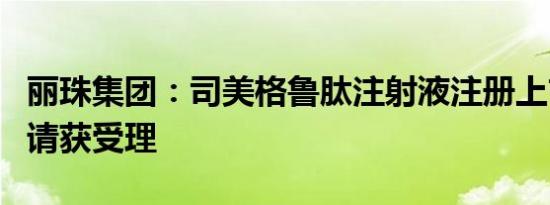 丽珠集团：司美格鲁肽注射液注册上市许可申请获受理