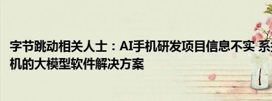 字节跳动相关人士：AI手机研发项目信息不实 系探索基于手机的大模型软件解决方案