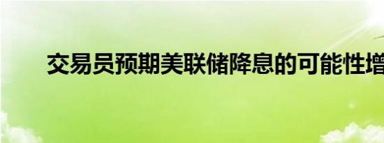 交易员预期美联储降息的可能性增大