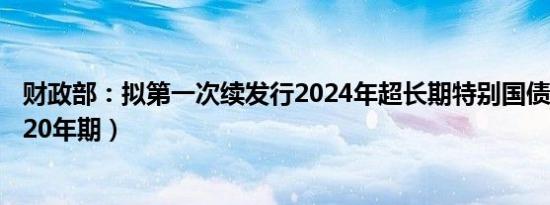 财政部：拟第一次续发行2024年超长期特别国债（二期）（20年期）