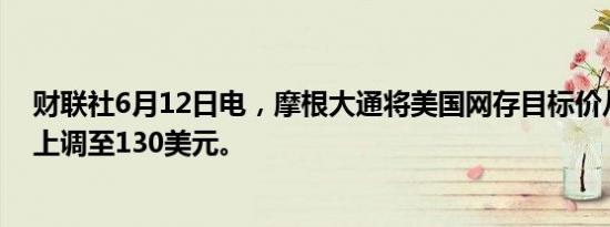 财联社6月12日电，摩根大通将美国网存目标价从125美元上调至130美元。