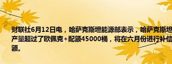 财联社6月12日电，哈萨克斯坦能源部表示，哈萨克斯坦五月份石油日产量超过了欧佩克+配额45000桶，将在六月份进行补偿并全面遵守配额。