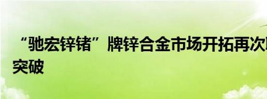 “驰宏锌锗”牌锌合金市场开拓再次取得重大突破