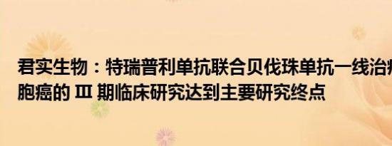 君实生物：特瑞普利单抗联合贝伐珠单抗一线治疗晚期肝细胞癌的 III 期临床研究达到主要研究终点