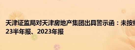 天津证监局对天津房地产集团出具警示函：未按约定披露2023半年报、2023年报