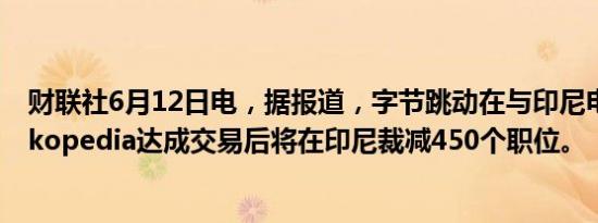 财联社6月12日电，据报道，字节跳动在与印尼电商巨头Tokopedia达成交易后将在印尼裁减450个职位。