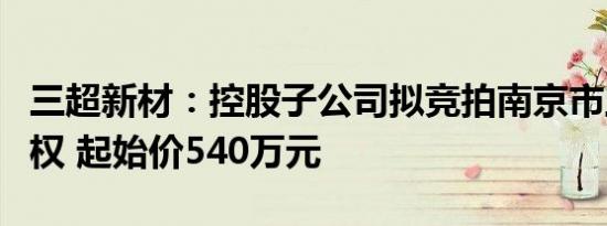 三超新材：控股子公司拟竞拍南京市土地使用权 起始价540万元