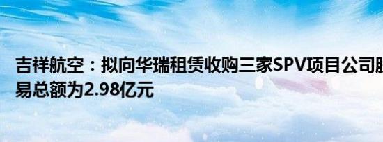 吉祥航空：拟向华瑞租赁收购三家SPV项目公司股权 关联交易总额为2.98亿元