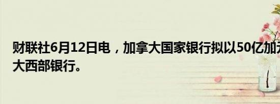 财联社6月12日电，加拿大国家银行拟以50亿加元收购加拿大西部银行。