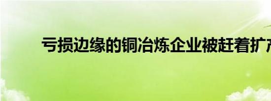 亏损边缘的铜冶炼企业被赶着扩产