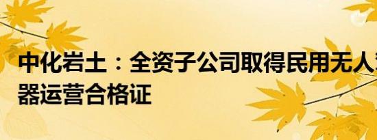 中化岩土：全资子公司取得民用无人驾驶航空器运营合格证