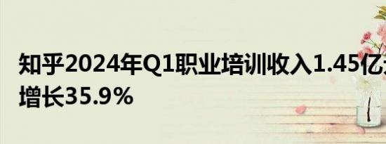 知乎2024年Q1职业培训收入1.45亿元，同比增长35.9%