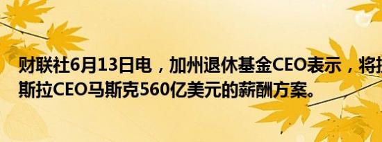 财联社6月13日电，加州退休基金CEO表示，将投票反对特斯拉CEO马斯克560亿美元的薪酬方案。