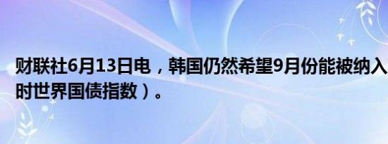 财联社6月13日电，韩国仍然希望9月份能被纳入WGBI（富时世界国债指数）。