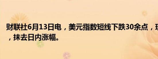 财联社6月13日电，美元指数短线下跌30余点，现报104.69，抹去日内涨幅。