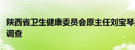 陕西省卫生健康委员会原主任刘宝琴接受监察调查